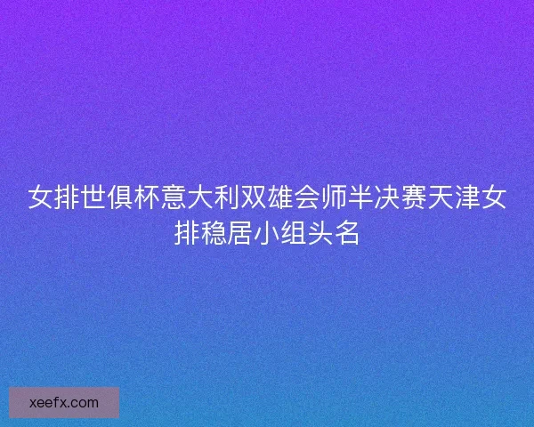 女排世俱杯意大利双雄会师半决赛天津女排稳居小组头名