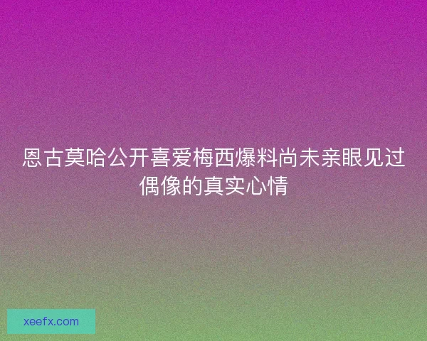 恩古莫哈公开喜爱梅西爆料尚未亲眼见过偶像的真实心情