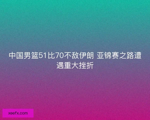 中国男篮51比70不敌伊朗 亚锦赛之路遭遇重大挫折